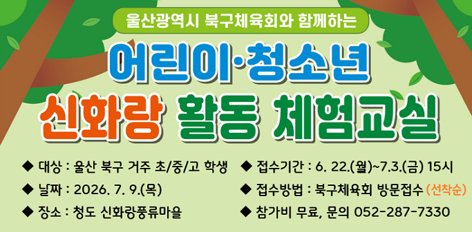 울산광역시 북구체육회와 함께하는 어린이·청소년 신화랑 활동 체험교실 ○ 대상 : 울산 북구 거주 초/중/고 학생 ○ 접수기간 : 6. 22.(월)~7.3.(금) 15시 ○ 날짜 : 2026. 7. 9.(목) ○ 접수방법 : 북구체육회 방문접수(선착순) ○ 장소 : 청도 신화랑풍류마을 ○ 참가비 무료, 문의 052-287-7330
