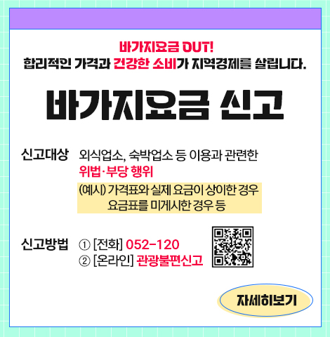 바가지요금 OUT! 합리적인 가격과 건강한 소비가 지역경제를 살립니다. 바가지요금 신고 ○신고대상:외식업소, 숙박업소 등 이용과 관련한 위법·부당 행위 (예시) 가격표와 실제 요금이 상이한 경우, 요금표를 미게시한 경우 등 ○신고방법:①[전화] 052-120 ②[온라인] 관광불편신고 [QR코드] [자세히보기]