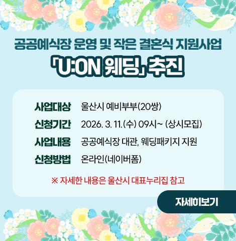 공공예식장 운영 및 작은 결혼식 지원사업 「U:ON 웨딩」 추진 ○ 사업대상 : 울산시 예비부부(20쌍) ○ 신청기간 : 2026. 3. 11.(수) 09시~ (상시모집)  ○ 사업내용 : 공공예식장 대관, 웨딩패키지 지원 ○ 신청방법 : 온라인(네이버폼) ※ 자세한 내용은 울산시 대표누리집 참고 [자세히보기]