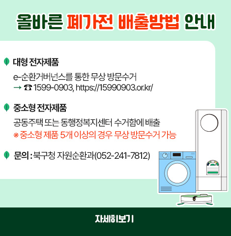 올바른 폐가전 배출방법 안내 ○대형 전자제품 : e-순화거버넌스를 통한 무상 방문수거 > 1599-0903, https://15990903.or.kr/ ○중소형 전자제품 : 공동주택 또는 동행정복지센터 수거함에 배출 ※중소형 제품 5개 이상의 경우, 무상 방문수거 가능 ○문의 : 북구청 자원순환과 (052-241-7812) [자세히보기]