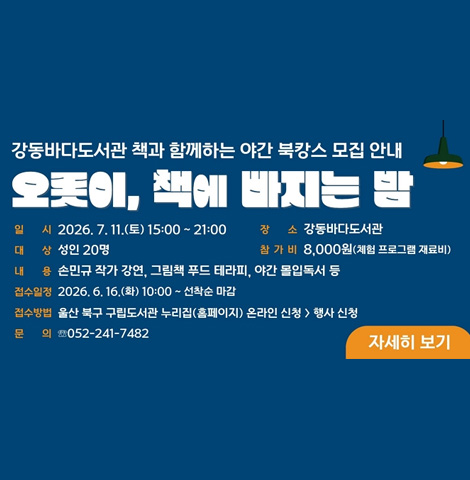 오롯이, 책에 빠지는 밤 ○ 일시 : 2026. 7. 11.(토) 15:00 ~ 21:00  ○ 장소 : 강동바다도서관 ○ 대상 : 성인 20명 ○ 참가비 : 8,000원(체험 프로그램 재료비) ○ 내용 : 손민규 작가 강연, 그림책 푸드 테라피, 야간 몰입독서 등 ○ 접수일정 : 2026. 6. 16.(화) 10:00 ~ 선착순 마감 ○ 접수방법 : 울산 북구 구립도서관 누리집(홈페이지) 온라인 신청>행사 신청 ○ 문의 : 052-241-7482 / 자세히 보기