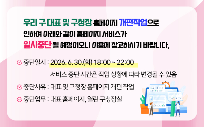우리 구 대표 및 구청장 홈페이지 개편작업으로 인하여   아래와 같이 홈페이지 서비스가 일시중단 될 예정이오니 이용에 참고하시기 바랍니다.     ○ 중단일시 : 2026. 6. 30.(화) 18:00 ~ 22:00  ※ 서비스 중단 시간은 작업 상황에 따라 변경될 수 있음  ○ 중단사유 : 대표 및 구청장 홈페이지 개편 작업  ○ 중단업무 : 대표 홈페이지, 열린 구청장실