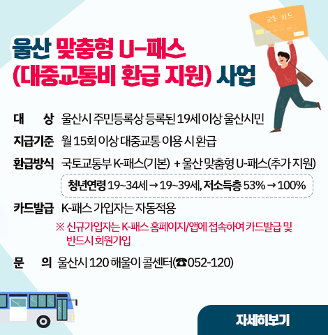 울산 맞춤형 U-패스(대중교통비 환급 지원) 사업 ○ 대    상 : 울산시 주민등록상 등록된 19세 이상 울산시민 ○ 지급기준 : 월 15회 이상 대중교통 이용 시 환급 ○ 환급방식 : 국토교통부 K-패스(기본)  + 울산 맞춤형 U-패스(추가 지원)   ※ 청년연령 19~34세→19~39세, 저소득층 53%→100% ○ 카드발급 : K-패스 가입자는 자동적용    ※ 신규가입자는 K-패스 홈페이지/앱에 접속하여 카드발급 및 반드시 회원가입 ○ 문    의 : 울산시 120 해울이 콜센터(☎052-120) [자세히보기]