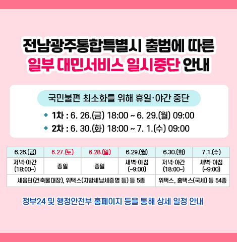 전남광주통합특별시 출범에 따른 일부 대민서비스 일시중단 안내 1. 국민불편 최소화를 위해 휴일·야간 중단 - 1차 : 6. 26.(금) 18:00 ~ 6. 29.(월) 09:00 - 2차 : 6. 30.(화) 18:00 ~ 7. 1.(수) 09:00 -일정표:6.26.(금) 저녁, 야간 (18:00~)/6.27.(토) 종일, 6.28.(일) 종일, 6.29.(월) 새벽,아침 (~9:00)/6.30.(화) 저녁,야간(18:00~)/7.1.(수) 새벽, 아침(~9:00)/ 6.26~6.29 세움터(건축물대장), 위택스(지방세납세증명 등) 등 5종 , 6.30~7.1. 위택스, 홈택스(국세) 등 54종 ○정부24 및 행정안전부 홈페이지 등을 통해 상세 일정 안내