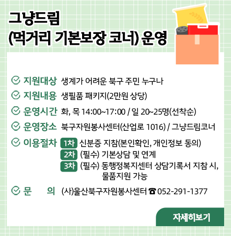 그냥드림(먹거리 기본보장 코너) 운영 ○ 지원대상 : 생계가 어려운 북구 주민 누구나  ○ 지원내용 : 생필품 패키지(2만원 상당)  ○ 운영시간 : 화, 목 14:00~17:00 / 일 20~25명(선착순)   ○ 운영장소 : 북구자원봉사센터(산업로 1016)/ 그냥드림코너 ○ 이용절차   - 1차 : 신분증 지참(본인확인, 개인정보 동의)   - 2차 : (필수) 기본상담 및 연계   - 3차 : (필수)동행정복지센터 상담기록서 지참 시, 물품지원 가능 ○문  의 : (사)울산북구자원봉사센터 ☎ 052-291-1377