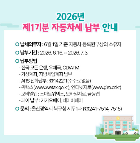 ○ 납세의무자 : 6월 1일 기준 자동차 등록원부상의 소유자 ○ 납 부 기 간 : 2026. 6. 16. ~ 2026. 7. 3. ○ 납 부 방 법   - 전국 모든 은행, 우체국, CD/ATM   - 가상계좌, 지방세입계좌 납부   - ARS 전화납부 : ☎142211(수수료 없음)   - 위택스(www.wetax.go.kr), 인터넷지로(www.giro.or.kr)   - 모바일앱 : 스마트위택스, 모바일지로, 금융앱   - 페이 납부 : 카카오페이, 네이버페이 ○ 문의: 울산광역시 북구청 세무1과 (☎241-7514, 7515)