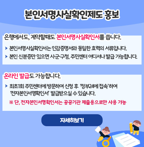본인서명사실확인제도 홍보 ○ 은행에서도, 계약할때도 본인서명사실확인서를 씁니다. - 본인서명사실확인서는 인감증명서와 동일한 효력의 서류입니다. - 본인 신분증만 있으면 시·군·구청, 주민센터 어디서나 발급 가능합니다. ○ 온라인 발급도 가능합니다. - 최초1회 주민센터에 방문하여 신청 후 ‘정부24에 접속’하여 ‘전자본인서명확인서’를 발급받으실 수 있습니다.  ※ 단, 전자본인서명확인서는 공공기관 제출용으로만 사용 가능 [자세히보기]