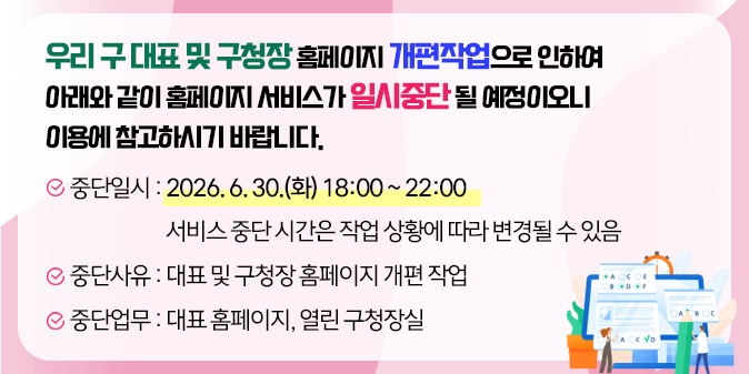 우리 구 대표 및 구청장 홈페이지 개편작업으로 인하여   아래와 같이 홈페이지 서비스가 일시중단 될 예정이오니 이용에 참고하시기 바랍니다.     ○ 중단일시 : 2026. 6. 30.(화) 18:00 ~ 22:00  ※ 서비스 중단 시간은 작업 상황에 따라 변경될 수 있음  ○ 중단사유 : 대표 및 구청장 홈페이지 개편 작업  ○ 중단업무 : 대표 홈페이지, 열린 구청장실
