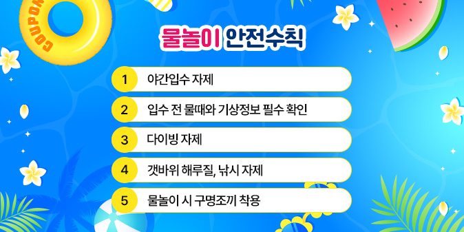 물놀이 안전수칙 - 야간입수 자제     - 입수 전 물때와 기상정보 필수 확인 - 다이빙 자제 - 갯바위 해루질, 낚시 자제   - 물놀이 시 구명조끼 착용