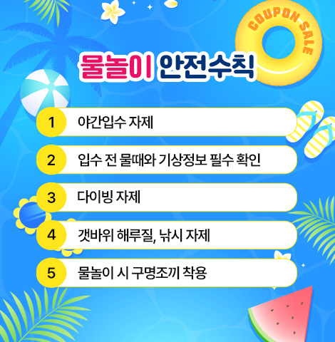 물놀이 안전수칙 - 야간입수 자제     - 입수 전 물때와 기상정보 필수 확인 - 다이빙 자제 - 갯바위 해루질, 낚시 자제   - 물놀이 시 구명조끼 착용
