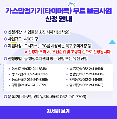 가스안전기기(타이머콕) 무료 보급사업 신청 안내 ○ 신청기간 : 사업물량 소진 시까지(선착순) ○ 사업규모 : 460가구 ○ 지원대상 : 도시가스, LPG를 사용하는 북구 취약계층 등   ※ 신청자 초과 시, 우선순위 및 고령자 순으로 선정됩니다. ○ 신청방법 : 동 행정복지센터 방문 신청 또는 유선 신청 □ 농소1동(☏ 052-241-8316) □ 농소2동(☏ 052-241-8337) □ 농소3동(☏ 052-241-8355) □ 강동동(☏ 052-241-8372) □ 효문동(☏ 052-241-8414)  □ 송정동(☏ 052-241-8434) □ 양정동(☏ 052-241-8453)  □ 염포동(☏ 052-241-8473) ○ 문 의 처 : 북구청 경제일자리과(☏ 052-241-7703)