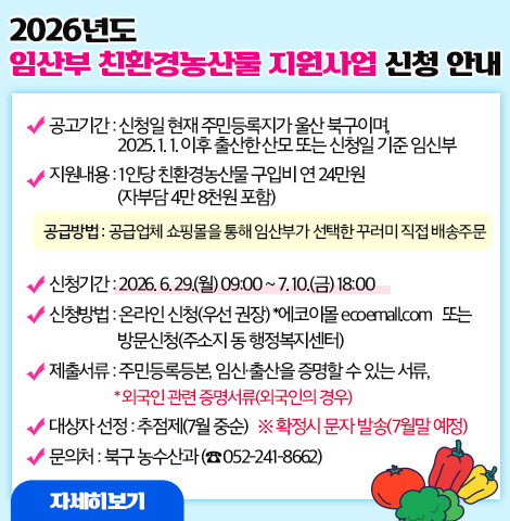 2026년도 임산부 친환경농산물 지원사업 신청 안내 ○ 지원대상 : 신청일 현재 주민등록지가 울산 북구이며, 2025년 1월 1일 이후 출산한 산모 또는 신청일 기준 임신부 ○ 지원내용 : 1인당 친환경농산물 구입비 연 24만원(자부담 4만8천원 포함) - 공급방법 : 공급업체 쇼핑몰을 통해 임산부가 선택한 꾸러미 직접 배송주문 ○ 신청기간 : 2026. 6. 29.(월) 09:00 ~ 7. 10.(금) 18:00 ○ 신청방법 : 온라인 신청(우선 권장) *에코이몰 ecoemall.com   또는 방문신청(주소지 동 행정복지센터) ○ 제출서류 : 주민등록등본, 임신·출산을 증명할 수 있는 서류, *외국인 관련 증명서류(외국인의 경우) ○ 대상자 선정 : 추점제(7월 중순) ※ 확정시 문자 발송(7월말 예정) ○ 문의처 : 북구 농수산과 (☎ 052-241-8662) [자세히보기]