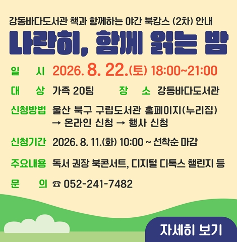 ○ 일시 : 2026. 8. 22.(토) 18:00~21:00 ○ 대상 : 가족 20팀 ○ 장소 : 강동바다도서관 ○ 신청방법 : 울산 북구 구립도서관 홈페이지(누리집) → 온라인 신청 → 행사 신청 ○ 신청기간 : 2026. 8. 11.(화) 10:00 ~ 선착순 마감 ○ 주요내용 : 독서 권장 북콘서트, 디지털 디톡스 챌린지 등 ○ 문의 : 052-241-7482 [자세히 보기]