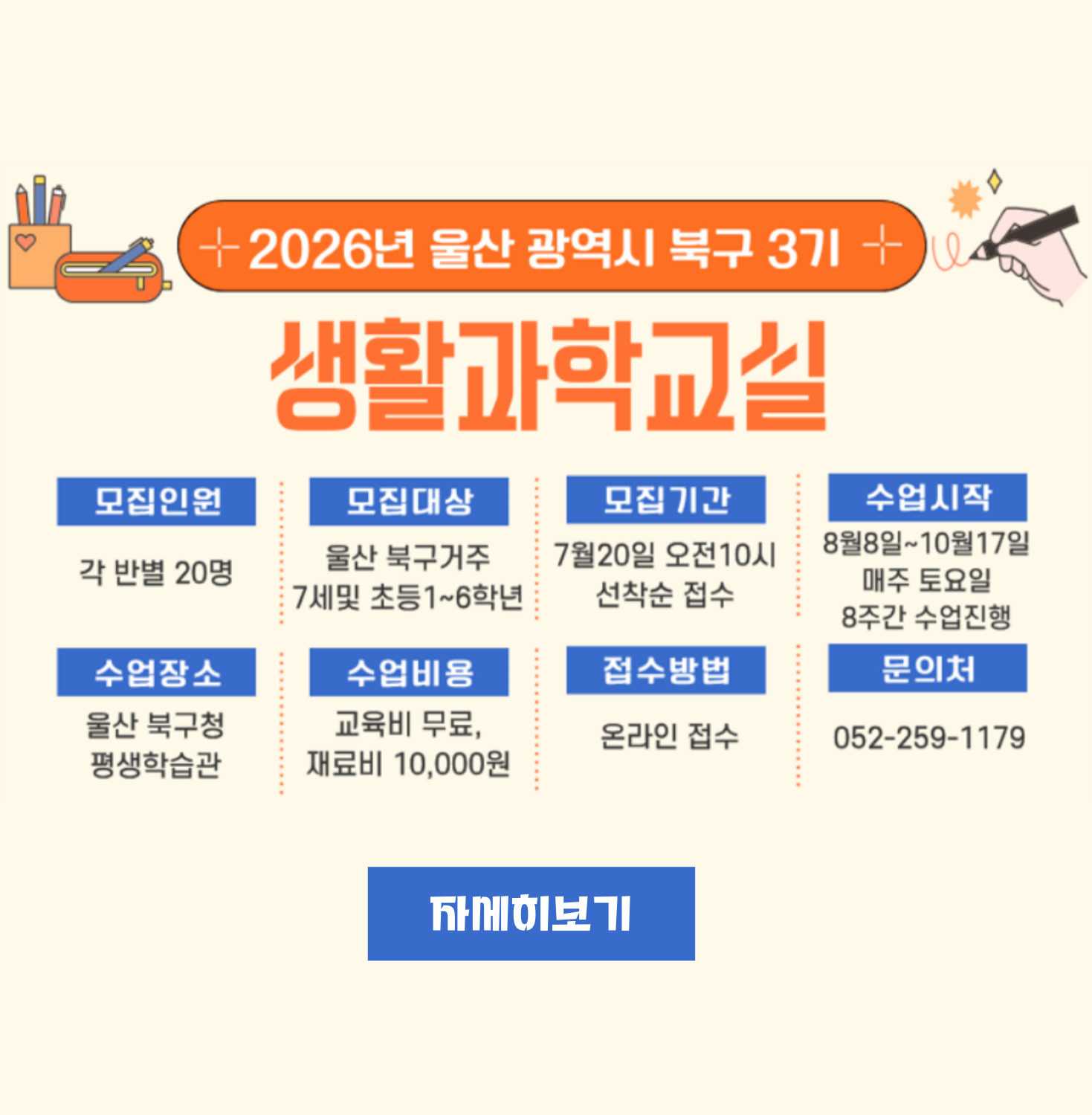 ○ 모집인원 : 각 반별 20명 ○ 모집대상 : 울산 북구거주 7세 및 초등 1~6학년 ○ 모집기간 : 7월20일 오전 10시 선착순 접수 ○ 수업시작 : 8월8일~10월17일 매주 토요일 8주간 수업진행 ○ 수업장소 : 울산 북구청 평생학습관 ○ 수업비용 : 재료비 10,000원 ○ 접수방법 : 온라인 접수 ○ 문의처 : 052-259-1179