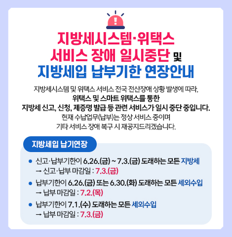 지방세시스템 및 위택스 서비스 전국 전산장애 상황 발생에 따라, 위택스 및 스마트 위택스를 통한 지방세 신고, 신청, 제증명 발급 등 관련 서비스가 일시 중단 중입니다. 현재 수납업무(납부)는 정상 서비스 중이며 기타 서비스 장애 복구 시 재공지드리겠습니다. [지방세 납기연장] ○ 신고·납부기한이 6.26.(금) ~ 7.3.(금) 도래하는 모든 지방세 → 신고·납부 마감일 : 7.3.(금) ○ 납부기한이 6.26.(금) 또는 6.30.(화) 도래하는 모든 세외수입 → 납부마감일 7.2.(목) ○ 납부기한이 7.1.(수) 도래하는 모든 세외수입 → 납부 마감일 : 7. 3.(금)