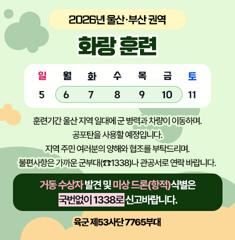 2026년 울산·부산 권역 화랑훈련 (일정:7월 6일~10일) 훈련기간 울산 지역 일대에 군 병역과 차량이 이동하며, 공포탄을 사용할 예정입니다. 지역 주민 여러분의 양해와 협조를 부탁드리며, 불편사항은 가까운 군부대(☎1338)나 관공서로 연락 바랍니다. 거동 수상자 발견 및 미상 드론(항적)식별은 국번없이 1338로 신고바랍니다. -육군 제53사단 7765부대-