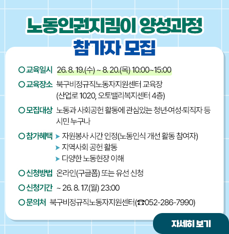 ○교육일시 : 26. 8. 19.(수) ~ 8. 20.(목) 10:00~15:00  ○교육장소 : 북구비정규직노동자지원센터 교육장 (산업로 1020, 오토밸리복지센터 4층)  ○모집대상 : 노동과 사회공헌 활동에 관심있는 청년·여성·퇴직자 등 시민 누구나  ○참가혜택    - 자원봉사 시간 인정(노동인식 개선 활동 참여자)    - 지역사회 공헌 활동    - 다양한 노동현장 이해  ○신청방법 : 온라인(구글폼) 또는 유선 신청  ○신청기간 : ~ 26. 8. 17.(월) 23:00 ○문의처 : 북구비정규직노동자지원센터(☎052-286-7990) [자세히보기]