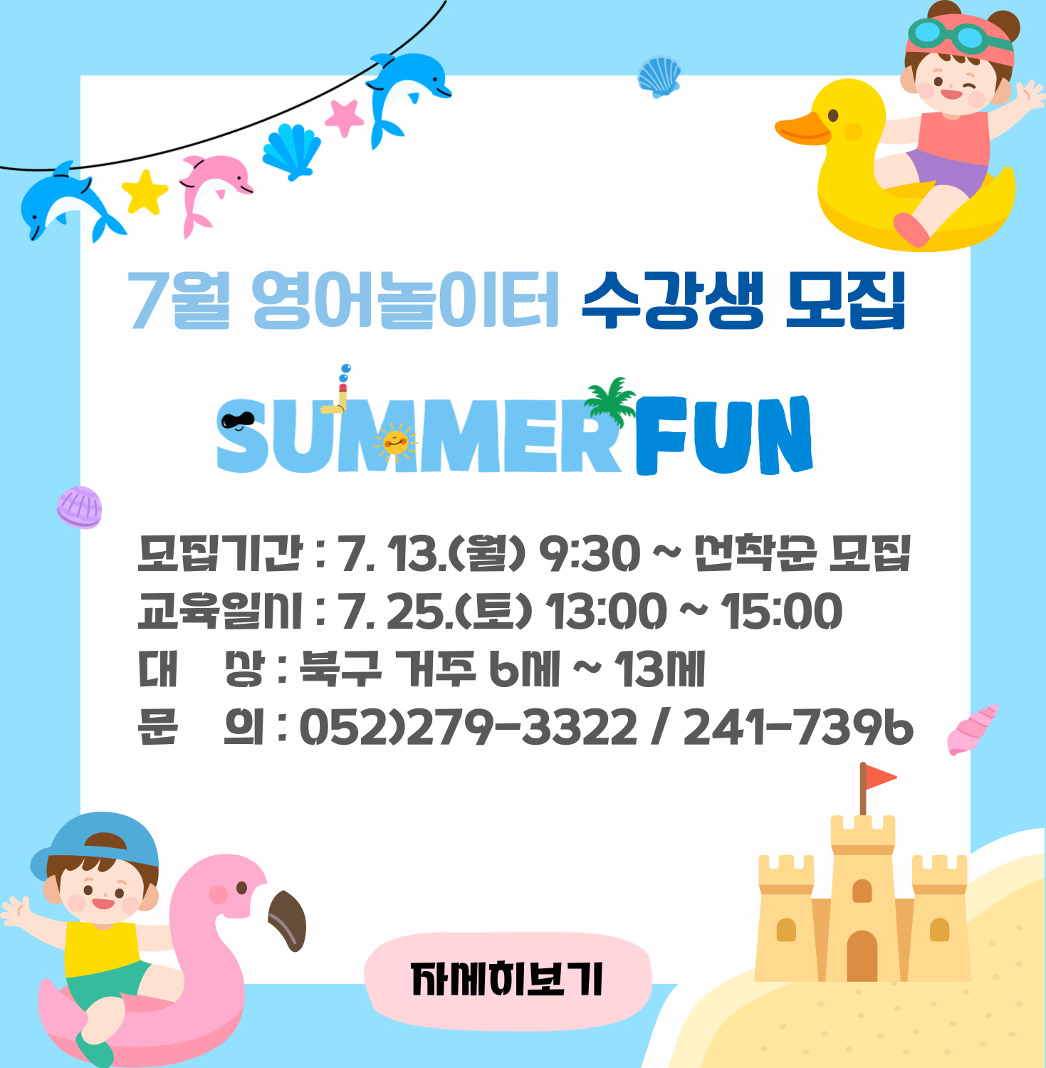 7월 영어놀이터 수강생 모집 SUMMER FUN ○ 모집기간 : 7. 13.(월) 9:30 ~ 선착순 모집 ○ 교육일시 : 7. 25.(토) 13:00 ~ 15:00  ○ 대상 : 북구 거주 6세~13세 ○ 문의 : 052)279-3322 / 241-7396 자세히 보기