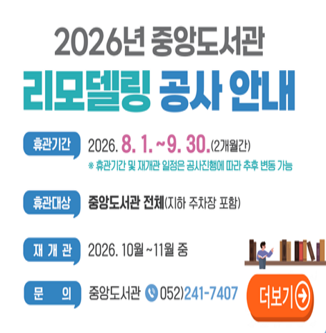 ○ 휴관기간 : 2026. 8. 1. ~ 9. 30.(2개월간) ※ 휴관기간 및 재개관 일정은 공사진행에 따라 추후 변동 가능 ○ 휴관대상 : 중앙도서관 전체(지하 주차장 포함)  ○ 재개관 : 2026. 10월~11월중 ○ 문의 : 중앙도서관 052)241-7407 [더보기]