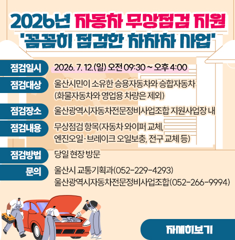 2026년 자동차 무상점검 지원 '꼼꼼히 점검한 차차차 사업' ○ 점검일시 : 2026. 7. 12.(일) 오전 09:30 ~ 오후 4:00 ○ 점검대상 : 울산시민이 소유한 승용자동차와 승합자동차 (화물자동차와 영업용 차량은 제외) ○ 점검장소 : 울산광역시자동차전문정비사업조합 지원사업장 내  ○ 점검내용 : 무상점검 항목(자동차 와이퍼 교체, 엔진오일·브레이크 오일보충, 전구 교체 등) ○ 점검방법 : 당일 현장 방문 ○ 문의 : -울산시 교통기획과(052-229-4293)  -울산광역시자동차전문정비사업조합(052-266-9994) [자세히보기]