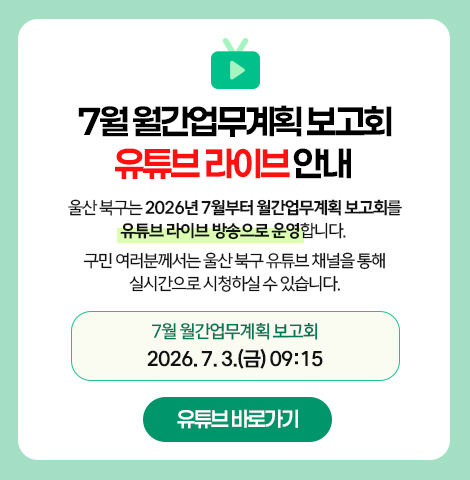 울산 북구는 2026년 7월부터 월간업무계획 보고회를 유튜브 라이브 방송으로 운영합니다.  구민 여러분께서는 울산 북구 유튜브 채널을 통해 실시간으로 시청하실 수 있습니다.  7월 월간업무계획 보고회 2026. 7. 3.(금) 09:15  [유튜브 바로가기]