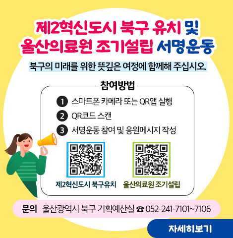제2혁신도시 북구 유치 및 울산의료원 조기설립 서명운동 북구의 미래를 위한 뜻깊은 여정에 함께해 주십시오. ○참여방법 1, 스마트폰 카메라 또는QR앱 실행 2.QR코드 스캔 3.서명운동 참여 및 응원메세지 작성 [제2혁신도시 북구유치 QR코드][울산의료원 조기설립 QR코드] ○문의 : 울산광역시 북구 기획예산실 052-241-7101~7106 [자세히보기]