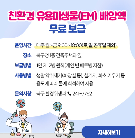 친환경 유용미생물(EM) 배양액 무료 보급1. 운영시간 : 매주 월~금 9:00~18:00(토,일,공휴일 제외) 2. 장    소 : 북구청 1층 건축주택과 옆 3. 보급방법 : 1인 2L 2병 원칙(개인 빈 페트병 지참) 4. 사용방법 : 생활 악취제거(화장실 등), 설거지, 화초 키우기 등  · 용도에 따라 물에 희석하여 사용 5. 문의사항 : 북구 환경위생과 ☎ 241-7762 [자세히보기]