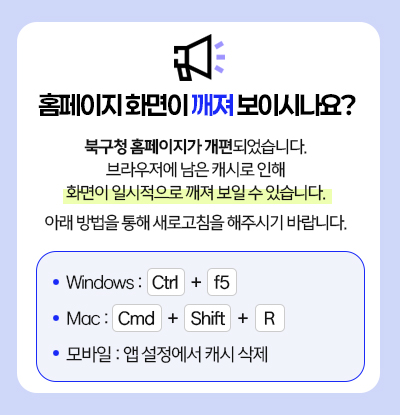 홈페이지 화면이 깨져 보이시나요?  북구청 홈페이지가 개편되었습니다. 브라우저에 남은 캐시로 인해 화면이 일시적으로 깨져 보일 수 있습니다. 아래 방법을 통해 새로고침을 해주시기 바랍니다. Windows :   Ctrl    +    f5 Mac :   Cmd    +    Shift    +     R 모바일 : 앱 설정에서 캐시 삭제