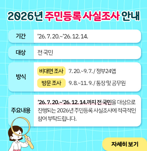 2026년 주민등록 사실조사 안내 ○ 기 간: ’26. 7. 20.~’26. 12. 14. ○ 대 상: 전 국민 ○ 방 식   - (비대면 조사) 7. 20.~9. 7. / 정부24앱   - (방문 조사) 9. 8.~11. 9. / 통장 및 공무원 ○ 주요내용: ’26. 7. 20.~‘26. 12. 14.까지 전 국민을 대상으로 진행되는 2026년 주민등록 사실조사에 적극적인 참여 부탁드립니다. [자세히보기]