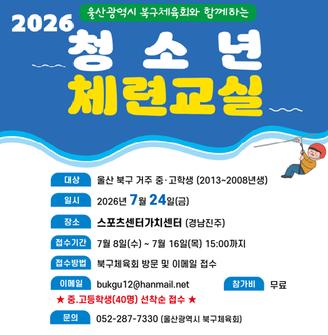 ○ 대상 : 울산 북구 거주 중고등학생(2013~2008년생) ○ 일시 : 2026년 7월 24일(금) ○ 장소 : 스포츠센터가치센터(경남진주) ○ 접수기간 : 7월8일(수)~7월16일(목) 15:00까지 ○ 접수방법 : 북구체육회 방문 및 이메일 접수 ○ 이메일 : bukgu12@hanmail.net(중고등학생 40명 선착순 접수) ○ 참가비 : 무료 ○ 문의 : 052-287-7330(울산광역시 북구체육회)