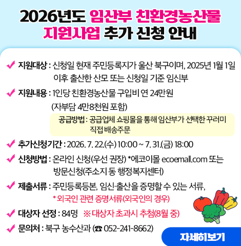 ○ 지원대상 : 신청일 현재 주민등록지가 울산 북구이며, 2025년 1월 1일 이후 출산한 산모 또는 신청일 기준 임신부 ○ 지원내용 : 1인당 친환경농산물 구입비 연 24만원(자부담 4만8천원 포함) - 공급방법 : 공급업체 쇼핑몰을 통해 임산부가 선택한 꾸러미 직접 배송주문  ○ 추가신청기간 : 2026. 7. 22.(수) 10:00 ~ 7. 31.(금) 18:00 ○ 신청방법 : 온라인 신청(우선 권장) *에코이몰 ecoemall.com   또는 방문신청(주소지 동 행정복지센터) ○ 제출서류 : 주민등록등본, 임신·출산을 증명할 수 있는 서류, *외국인 관련 증명서류(외국인의 경우) ○ 대상자 선정 : 84명  ※ 대상자 초과시 추첨(8월 중)  ○문의처 : 북구 농수산과 (☎ 052-241-8662) [자세히보기]