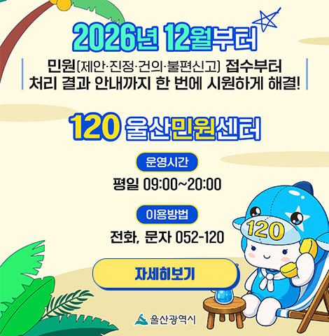 2026년 12월부터 민원(제안·진정·건의·불편신고) 접수부터 처리 결과 안내까지 한 번에 시원하게 해결! 120 울산민원센터 -운영시간:평일 09:00~20:00 -이용방법:전화, 문자 052-120 [자세히보기]