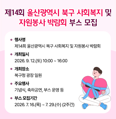 ○ 행 사 명 : 제14회 울산광역시 북구 사회복지 및 자원봉사 박람회 ○ 개최일시 : 2026. 9. 12.(토) 10:00 ~ 16:00 ○ 개최장소 : 북구청 광장 일원 ○ 주요행사 : 기념식, 축하공연, 부스 운영 등 ○ 부스 모집기간 : 2026. 7. 16.(목) ~ 7. 29.(수) (2주간)