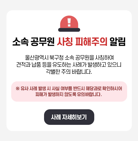 울산광역시 북구청 소속 공무원을 사칭하여 견적과 납품 등을 유도하는 사례가 발생하고 있으니  각별한 주의 바랍니다.   ※ 유사 사례 발생 시 사실 여부를 반드시 해당과로 확인하시어 피해가 발생하지 않도록 유의바랍니다.   사례 자세히보기