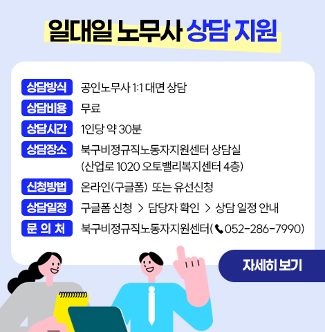 일대일 노무사 상담 지원 ○상담방식 : 공인노무사 1:1 대면 상담  ○상담비용 : 무료  ○상담시간 : 1인당 약 30분  ○상담장소 : 북구비정규직노동자지원센터 상담실              (산업로 1020 오토밸리복지센터 4층)  ○신청방법 : 온라인(구글폼) 또는 유선 신청  ○상담일정 : 구글폼 신청 → 담당자 확인 → 상담 일정 안내 □ 문의처 : 북구비정규직노동자지원센터(☎052-286-7990)