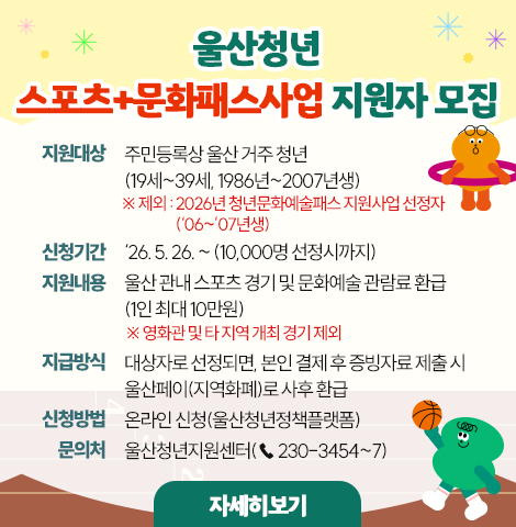 울산청년 스포츠+문화패스사업 지원자 모집 ○ 지원대상 : 주민등록상 울산 거주 청년(19세~39세, 1986년~2007년생) ※ 제외 : 2026년 청년문화예술패스 지원사업 선정자(‘06~’07년생)  ○ 신청기간 : ‘26. 5. 26. ~ (10,000명 선정시까지)  ○ 지원내용 : 울산 관내 스포츠 경기 및 문화예술 관람료 환급(1인 최대 10만원) ※ 영화관 및 타 지역 개최 경기 제외  ○ 지급방식 : 대상자로 선정되면, 본인 결제 후 증빙자료 제출 시 울산페이(지역화폐)로 사후 환급  ○ 신청방법 : 온라인 신청(울산청년정책플랫폼)  ○ 문 의 처 : 울산청년지원센터(☏ 230-3454~7)  [자세히보기]