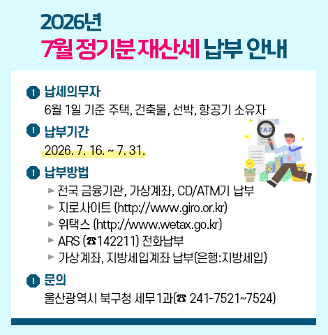 2026년 7월 정기분 재산세 납부 안내 ○ 납세의무자 : 6월 1일 기준 주택,건축물,선박,항공기 소유자     ○ 납 부 기 간 : 2026. 7. 16. ∼ 7. 31. ○ 납 부 방 법  - 전국 금융기관, 가상계좌, CD/ATM기 납부  - 지 로 사 이 트 (http://www.giro.or.kr)  - 위    택    스 (http://www.wetax.go.kr)  - ARS (☎142211) 전화납부  - 가상계좌, 지방세입계좌 납부(은행:지방세입)   ○ 문의 : 울산광역시 북구청 세무1과(☎ 241-7521~7524)