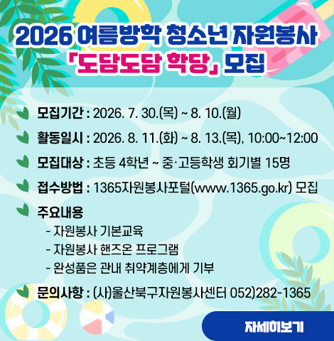 ○ 모집기간 : 2026. 7. 30.(목) ~ 8. 10.(월) ○ 활동일시 : 2026. 8. 11.(화) ~ 8. 13.(목), 10:00~12:00  ○ 모집대상 : 초등 4학년 ~ 중·고등학생 회기별 15명  ○ 접수방법 : 1365자원봉사포털(www.1365.go.kr) 모집  ○ 주요내용    - 자원봉사 기본교육    - 자원봉사 핸즈온 프로그램    - 완성품은 관내 취약계층에게 기부   ○ 문의사항 : (사)울산북구자원봉사센터 052)282-1365 [자세히보기]
