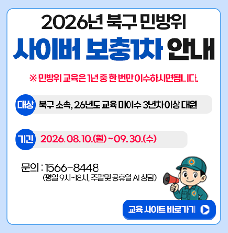 ※ 민방위 교육은 1년 중 한 번만 이수하시면됩니다. ○ 대상 : 북구 소속, 26년도 교육 미이수 3년차 이상 대원 ○ 기간 : 2026. 8. 10.(월) ~ 9. 30.(수) ○ 문의 : 1566-8448(평일 9시~18시, 주말 및 공휴일 AI 상담) 교육사이트 바로가기