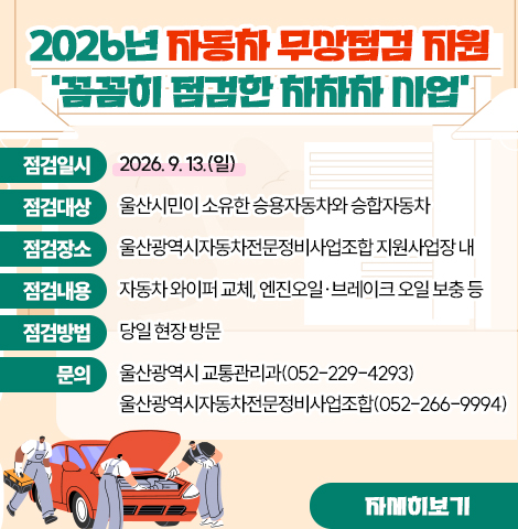 ○ 점검일시 : 2026. 9. 13.(일)  ○ 점검대상 : 울산시민이 소유한 승용자동차와 승합자동차 ○ 점검장소 : 울산광역시자동차전문정비사업조합 지원사업장 내  ○ 점검내용 : 자동차 와이퍼 교체, 엔진오일·브레이크 오일보충 등 ○ 점검방법 : 당일 현장 방문 ○ 문    의 : 울산광역시 교통관리과(052-229-4293) 울산광역시자동차전문정비사업조합(052-266-9994) [자세히보기]