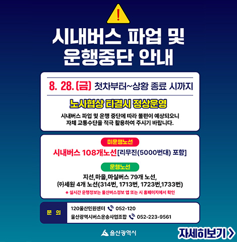 8. 28.(금) 첫차부터~상황 종료 시까지 노사협상 타결시 정상운영 시내버스 파업 및 운행 중단에 따라 불편이 예상되오니 자체 교통수단을 적극 활용하여 주시기 바랍니다. [미운행노선] 시내버스 108개노선(리무진(5000번대) 포함) [운행노선] 지선, 마을, 마실버스 79개 노선, (주)세원 노선(314번, 1713번, 1723번, 1733번) ※실시간 운행정보는 울산버스정보 앱 또는 시 홈페이지에서 확인 ○문의: -120 울산민원센터 052-120 -울산광역시버스운송사업조합 052-223-9561