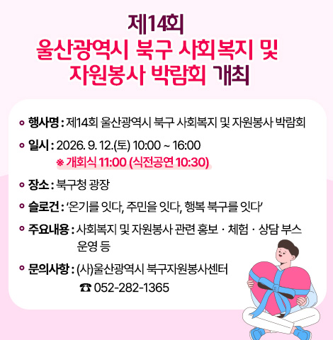 1. 행 사 명 : 제14회 울산광역시 북구 사회복지 및 자원봉사 박람회  2. 일    시 : 2026. 9. 12.(토) 10:00 ~ 16:00 ※ 개회식 11:00 (식전공연 10:30) 3. 장    소 : 북구청 광장 4. 슬 로 건 : ‘온기를 잇다, 주민을 잇다, 행복 북구를 잇다’ 5. 주요내용 : 사회복지 및 자원봉사 관련 홍보ㆍ체험ㆍ상담 부스 운영 등 6. 문의사항 : (사)울산광역시 북구자원봉사센터 ☎ 052-282-1365