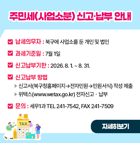 ○ 납세의무자  : 북구에 사업소를 둔 개인 및 법인  ○ 과세기준일  : 7월 1일 ○ 신고납부기한: 2026. 8. 1. ~ 8. 31. ○ 신고납부 방법   - 신고서(북구청홈페이지→전자민원→민원서식) 작성 제출   - 위택스(www.wetax.go.kr) 전자신고ㆍ납부 ○ 문의: 세무1과 (☎ 241-7542) (팩스 241-7509) [자세히보기]
