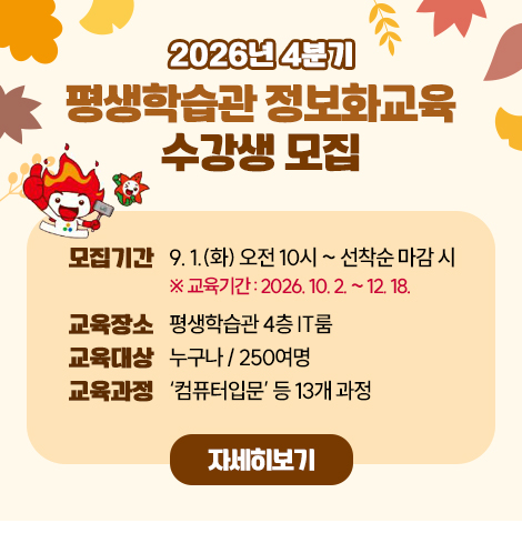 ？ 모집기간 : 9. 1.(화) 오전10시 ~ 선착순 마감 시    ※ 교육기간 : 2026. 10. 2. ~ 12. 18. ？ 교육장소 : 평생학습관 4층 IT룸 ？ 교육대상 : 누구나/250여명 ？ 교육과정 : ‘컴퓨터입문’ 등 13개 과정 자세히보기