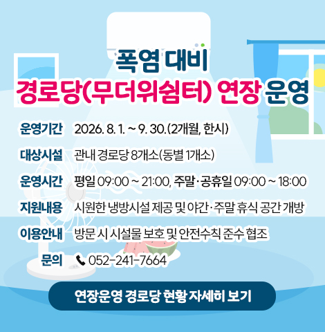 ○ 운영기간 : 2026. 8. 1. ~ 9. 30.(2개월, 한시)  ○ 대상시설 : 관내 경로당 8개소(동별 1개소) ○ 운영시간 : 평일 09:00 ~ 21:00, 주말·공휴일 09:00 ~ 18:00 ○ 지원내용 : 시원한 냉방시설 제공 및 야간·주말 휴식 공간 개방 ○ 이용안내 : 방문 시 시설물 보호 및 안전수칙 준수 협조 ○ 문    의 : 052-241-7664 [연장운영 경로당 현황 자세히보기]