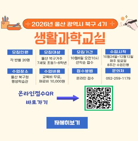○ 모집인원 : 각 반별 20명 ○ 모집대상 : 울산 북구거주 7세 및 초등 1~6학년 ○ 모집기간 : 10월 6일 오전10시 선착순 접수 ○ 수업시작 : 10월24일~12월12일 매주 토요일 8주간 수업진행 ○ 수업장소 : 울산 북구청 평생학습관 ○ 수업비용 : 교육비 무료, 재료비 10,000원 ○ 접수방법 : 온라인 접수 ○ 문의처 : 052-259-1179 온라인 접수 QR 바로가기 https://form.synapoffice.com/form/responseView.cmd?formkey=ZWZlYTRhOTMtZDllNi00OTM4LTgwZjItYjhiMGZhNzViMTk0&sourceId=urlshare 자세히 보기 클릭시 북구 평생학습관 게시글 이동