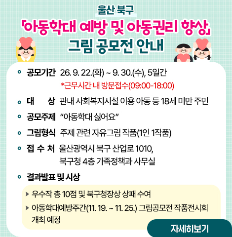 ○ 공모기간 : ‘26. 9. 22.(화) ~ 9. 30.(수), 5일간               *근무시간 내 방문접수(09:00-18:00) ○ 대    상 : 관내 사회복지시설 이용 아동 등 18세 미만 주민 ○ 공모주제 : “아동학대 싫어요” ○ 그림형식 : 주제 관련 자유그림 작품(1인 1작품) ○ 접 수 처 : 울산광역시 북구 산업로 1010, 북구청 4층 가족정책과 사무실 ○ 결과발표 및 시상   - 우수작 총 10점 및 북구청장상 상패 수여   - 아동학대예방주간(11. 19. ~ 11. 25.) 그림공모전 작품전시회 개최 예정 [자세히보기]