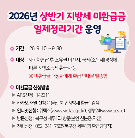 ○기   간 : ‘26. 9. 10. ~ 9. 30.    ○ 대   상 : 자동차연납 후 소유권 이전자, 국세(소득세)경정에 따른     지방소득세 환급자 등     ※ 미환급금 대상자에게 환급 안내문 발송함   ○ 미환급금 신청방법   - ARS신청 : 142211   - 카카오 채널 신청 : ‘ 울산 북구 지방세 환급 ’ 검색   - 인터넷신청 : 위택스(www.wetax.go.kr), 정부24(www.gov.kr)   - 방문신청 : 북구청 세무1과 방문(본인 신분증 지참)   - 전화신청 : 052-241-7505(북구청 세무1과 환급담당자)