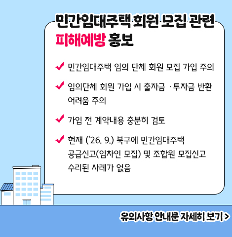 - 민간임대주택 임의 단체 회원 모집 가입 주의   - 임의단체 회원 가입 시 출자금 ·투자금 반환 어려움 주의  - 가입 전 계약내용 충분히 검토    - 현재 (‘26. 9.) 북구에 민간임대주택 공급신고(임차인 모집) 및 조합원 모집신고 수리된 사례가 없음 [유의사항 안내문 자세히 보기]