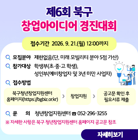 ○ (모집분야) 제한없음(단, 미래 모빌리티 분야 5점 가산)  ○ (참가대상) 학생부(초·중·고 학생), 성인부(예비창업자 및 3년 미만 사업자)  ○ (접수기간) 2026. 9. 21.(월) 12:00까지  ○ (접수방법)북구청년창업지원센터 홈페이지(https://bgbiz.or.kr) > 창업지원 > 공고문 확인 후 필요서류 제출  ○ 자세한 사항은 북구 청년창업지원센터 홈페이지 공고문 참조  ○ 문의 : 청년창업지원센터 ☎ 052-296-3255 [자세히보기]